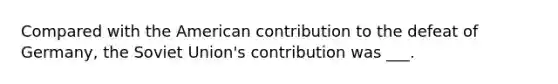 Compared with the American contribution to the defeat of Germany, the Soviet Union's contribution was ___.