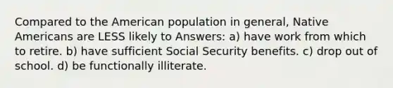 Compared to the American population in general, Native Americans are LESS likely to Answers: a) have work from which to retire. b) have sufficient Social Security benefits. c) drop out of school. d) be functionally illiterate.