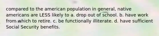 compared to the american population in general, native americans are LESS likely to a. drop out of school. b. have work from which to retire. c. be functionally illiterate. d. have sufficient Social Security benefits.