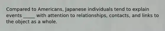 Compared to Americans, Japanese individuals tend to explain events _____ with attention to relationships, contacts, and links to the object as a whole.