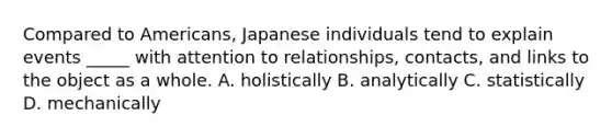 Compared to Americans, Japanese individuals tend to explain events _____ with attention to relationships, contacts, and links to the object as a whole. A. holistically B. analytically C. statistically D. mechanically