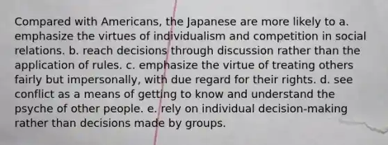 Compared with Americans, the Japanese are more likely to a. emphasize the virtues of individualism and competition in social relations. b. reach decisions through discussion rather than the application of rules. c. emphasize the virtue of treating others fairly but impersonally, with due regard for their rights. d. see conflict as a means of getting to know and understand the psyche of other people. e. rely on individual decision-making rather than decisions made by groups.