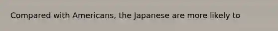 Compared with Americans, the Japanese are more likely to