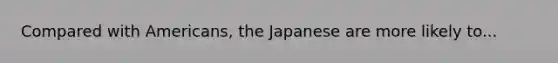 Compared with Americans, the Japanese are more likely to...