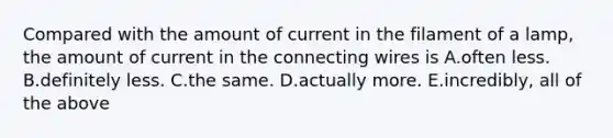 Compared with the amount of current in the filament of a lamp, the amount of current in the connecting wires is A.often less. B.definitely less. C.the same. D.actually more. E.incredibly, all of the above