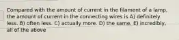 Compared with the amount of current in the filament of a lamp, the amount of current in the connecting wires is A) definitely less. B) often less. C) actually more. D) the same. E) incredibly, all of the above