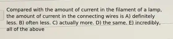 Compared with the amount of current in the filament of a lamp, the amount of current in the connecting wires is A) definitely less. B) often less. C) actually more. D) the same. E) incredibly, all of the above