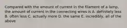 Compared with the amount of current in the filament of a lamp, the amount of current in the connecting wires is A. definitely less B. often less C. actually more D. the same E. incredibly, all of the above