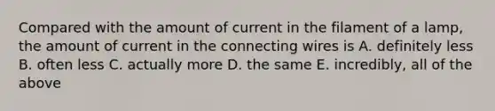 Compared with the amount of current in the filament of a lamp, the amount of current in the connecting wires is A. definitely less B. often less C. actually more D. the same E. incredibly, all of the above