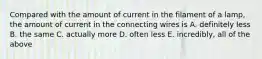 Compared with the amount of current in the filament of a lamp, the amount of current in the connecting wires is A. definitely less B. the same C. actually more D. often less E. incredibly, all of the above