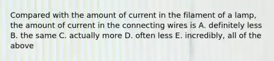 Compared with the amount of current in the filament of a lamp, the amount of current in the connecting wires is A. definitely less B. the same C. actually more D. often less E. incredibly, all of the above