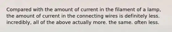 Compared with the amount of current in the filament of a lamp, the amount of current in the connecting wires is definitely less. incredibly, all of the above actually more. the same. often less.