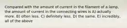 Compared with the amount of current in the filament of a lamp, the amount of current in the connecting wires is A) actually more. B) often less. C) definitely less. D) the same. E) incredibly, all of the above