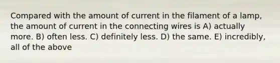 Compared with the amount of current in the filament of a lamp, the amount of current in the connecting wires is A) actually more. B) often less. C) definitely less. D) the same. E) incredibly, all of the above