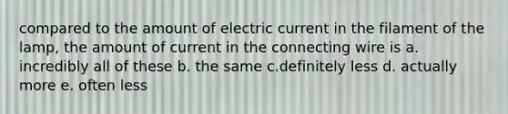 compared to the amount of electric current in the filament of the lamp, the amount of current in the connecting wire is a. incredibly all of these b. the same c.definitely less d. actually more e. often less