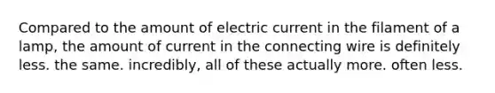 Compared to the amount of electric current in the filament of a lamp, the amount of current in the connecting wire is definitely less. the same. incredibly, all of these actually more. often less.