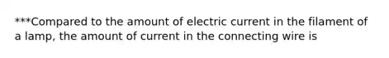 ***Compared to the amount of electric current in the filament of a lamp, the amount of current in the connecting wire is