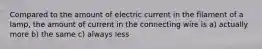 Compared to the amount of electric current in the filament of a lamp, the amount of current in the connecting wire is a) actually more b) the same c) always less