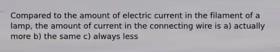 Compared to the amount of electric current in the filament of a lamp, the amount of current in the connecting wire is a) actually more b) the same c) always less