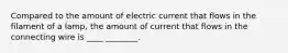 Compared to the amount of electric current that flows in the filament of a lamp, the amount of current that flows in the connecting wire is ____ ________.