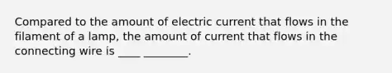 Compared to the amount of electric current that flows in the filament of a lamp, the amount of current that flows in the connecting wire is ____ ________.