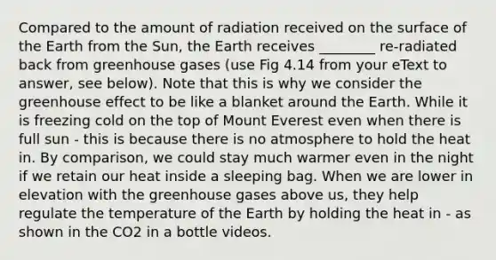 Compared to the amount of radiation received on the surface of the Earth from the Sun, the Earth receives ________ re-radiated back from greenhouse gases (use Fig 4.14 from your eText to answer, see below). Note that this is why we consider the greenhouse effect to be like a blanket around the Earth. While it is freezing cold on the top of Mount Everest even when there is full sun - this is because there is no atmosphere to hold the heat in. By comparison, we could stay much warmer even in the night if we retain our heat inside a sleeping bag. When we are lower in elevation with the greenhouse gases above us, they help regulate the temperature of the Earth by holding the heat in - as shown in the CO2 in a bottle videos.