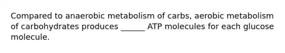 Compared to anaerobic metabolism of carbs, aerobic metabolism of carbohydrates produces ______ ATP molecules for each glucose molecule.