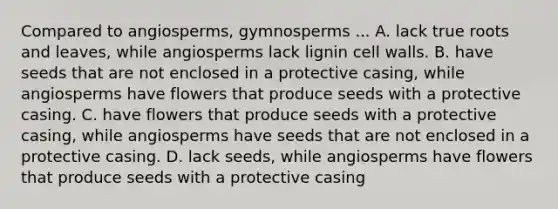 Compared to angiosperms, gymnosperms ... A. lack true roots and leaves, while angiosperms lack lignin cell walls. B. have seeds that are not enclosed in a protective casing, while angiosperms have flowers that produce seeds with a protective casing. C. have flowers that produce seeds with a protective casing, while angiosperms have seeds that are not enclosed in a protective casing. D. lack seeds, while angiosperms have flowers that produce seeds with a protective casing