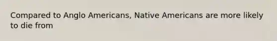 Compared to Anglo Americans, Native Americans are more likely to die from