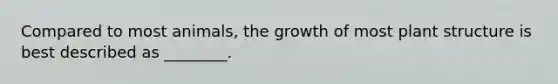 Compared to most animals, the growth of most plant structure is best described as ________.