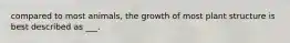 compared to most animals, the growth of most plant structure is best described as ___.