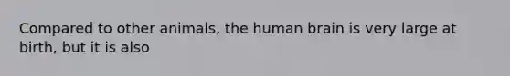 Compared to other animals, the human brain is very large at birth, but it is also