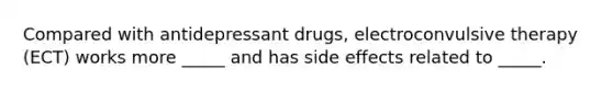 Compared with antidepressant drugs, electroconvulsive therapy (ECT) works more _____ and has side effects related to _____.