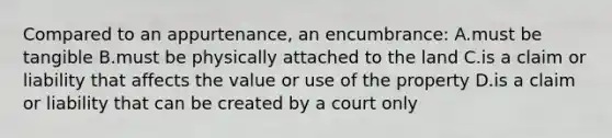 Compared to an appurtenance, an encumbrance: A.must be tangible B.must be physically attached to the land C.is a claim or liability that affects the value or use of the property D.is a claim or liability that can be created by a court only