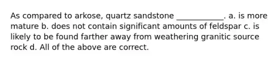 As compared to arkose, quartz sandstone ____________. a. is more mature b. does not contain significant amounts of feldspar c. is likely to be found farther away from weathering granitic source rock d. All of the above are correct.