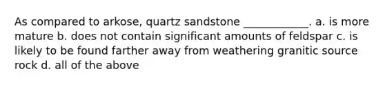 As compared to arkose, quartz sandstone ____________. a. is more mature b. does not contain significant amounts of feldspar c. is likely to be found farther away from weathering granitic source rock d. all of the above