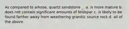 As compared to arkose, quartz sandstone _. a. is more mature b. does not contain significant amounts of feldspar c. is likely to be found farther away from weathering granitic source rock d. all of the above