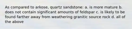 As compared to arkose, quartz sandstone: a. is more mature b. does not contain significant amounts of feldspar c. is likely to be found farther away from weathering granitic source rock d. all of the above