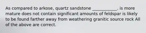 As compared to arkose, quartz sandstone ____________. is more mature does not contain significant amounts of feldspar is likely to be found farther away from weathering granitic source rock All of the above are correct.