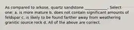 As compared to arkose, quartz sandstone ____________. Select one: a. is more mature b. does not contain significant amounts of feldspar c. is likely to be found farther away from weathering granitic source rock d. All of the above are correct.