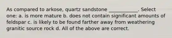 As compared to arkose, quartz sandstone ____________. Select one: a. is more mature b. does not contain significant amounts of feldspar c. is likely to be found farther away from weathering granitic source rock d. All of the above are correct.