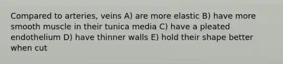 Compared to arteries, veins A) are more elastic B) have more smooth muscle in their tunica media C) have a pleated endothelium D) have thinner walls E) hold their shape better when cut