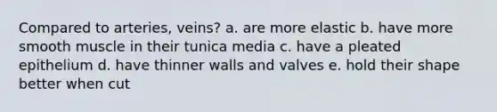 Compared to arteries, veins? a. are more elastic b. have more smooth muscle in their tunica media c. have a pleated epithelium d. have thinner walls and valves e. hold their shape better when cut