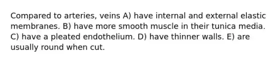 Compared to arteries, veins A) have internal and external elastic membranes. B) have more smooth muscle in their tunica media. C) have a pleated endothelium. D) have thinner walls. E) are usually round when cut.