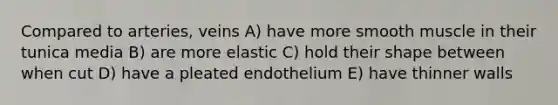 Compared to arteries, veins A) have more smooth muscle in their tunica media B) are more elastic C) hold their shape between when cut D) have a pleated endothelium E) have thinner walls