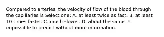 Compared to arteries, the velocity of flow of the blood through the capillaries is Select one: A. at least twice as fast. B. at least 10 times faster. C. much slower. D. about the same. E. impossible to predict without more information.