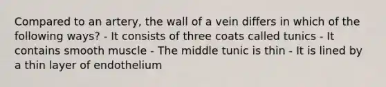 Compared to an artery, the wall of a vein differs in which of the following ways? - It consists of three coats called tunics - It contains smooth muscle - The middle tunic is thin - It is lined by a thin layer of endothelium