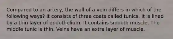 Compared to an artery, the wall of a vein differs in which of the following ways? It consists of three coats called tunics. It is lined by a thin layer of endothelium. It contains smooth muscle. The middle tunic is thin. Veins have an extra layer of muscle.