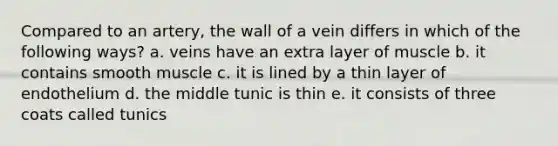 Compared to an artery, the wall of a vein differs in which of the following ways? a. veins have an extra layer of muscle b. it contains smooth muscle c. it is lined by a thin layer of endothelium d. the middle tunic is thin e. it consists of three coats called tunics