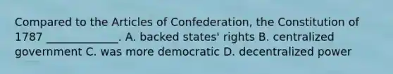 Compared to the Articles of Confederation, the Constitution of 1787 _____________. A. backed states' rights B. centralized government C. was more democratic D. decentralized power